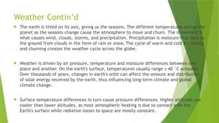 Weather Contin’d
 The earth is tilted on its axis, giving us the seasons. The different temperatures across the
planet as the seasons change cause the atmosphere to move and churn. The movement is
what causes wind, clouds, storms, and precipitation. Precipitation is moisture that falls to
the ground from clouds in the form of rain or snow. The cycle of warm and cold air mixing
and churning creates the weather cycle across the globe.
 Weather is driven by air pressure, temperature and moisture differences between one
place and another. On the earth's surface, temperatures usually range ± 40 °C annually.
Over thousands of years, changes in earth's orbit can affect the amount and distribution
of solar energy received by the earth, thus influencing long-term climate and global
climate change.
 Surface temperature differences in turn cause pressure differences. Higher altitudes are
cooler than lower altitudes, as most atmospheric heating is due to contact with the
Earth's surface while radiative losses to space are mostly constant.
 