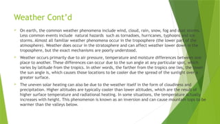 Weather Cont’d
 On earth, the common weather phenomena include wind, cloud, rain, snow, fog and dust storms.
Less common events include natural hazards such as tornadoes, hurricanes, typhoons and ice
storms. Almost all familiar weather phenomena occur in the troposphere (the lower part of the
atmosphere). Weather does occur in the stratosphere and can affect weather lower down in the
troposphere, but the exact mechanisms are poorly understood.
 Weather occurs primarily due to air pressure, temperature and moisture differences between one
place to another. These differences can occur due to the sun angle at any particular spot, which
varies by latitude from the tropics. In other words, the farther from the tropics one lies, the lower
the sun angle is, which causes those locations to be cooler due the spread of the sunlight over a
greater surface.
 The uneven solar heating can also be due to the weather itself in the form of cloudiness and
precipitation. Higher altitudes are typically cooler than lower altitudes, which are the result of
higher surface temperature and radiational heating. In some situations, the temperature actually
increases with height. This phenomenon is known as an inversion and can cause mountain tops to be
warmer than the valleys below.
 