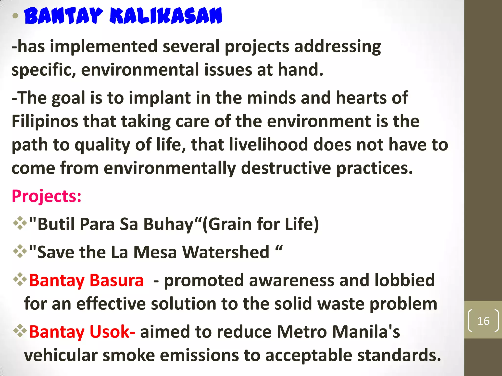 • Bantay Kalikasan
-has implemented several projects addressing
specific, environmental issues at hand.
-The goal is to implant in the minds and hearts of
Filipinos that taking care of the environment is the
path to quality of life, that livelihood does not have to
come from environmentally destructive practices.
Projects:
"Butil Para Sa Buhay“(Grain for Life)
"Save the La Mesa Watershed “
Bantay Basura - promoted awareness and lobbied
for an effective solution to the solid waste problem
Bantay Usok- aimed to reduce Metro Manila's
vehicular smoke emissions to acceptable standards.
16
 