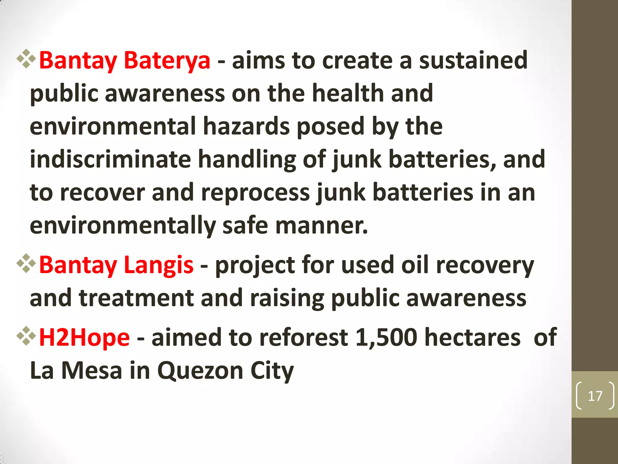 Bantay Baterya - aims to create a sustained
public awareness on the health and
environmental hazards posed by the
indiscriminate handling of junk batteries, and
to recover and reprocess junk batteries in an
environmentally safe manner.
Bantay Langis - project for used oil recovery
and treatment and raising public awareness
H2Hope - aimed to reforest 1,500 hectares of
La Mesa in Quezon City
17
 
