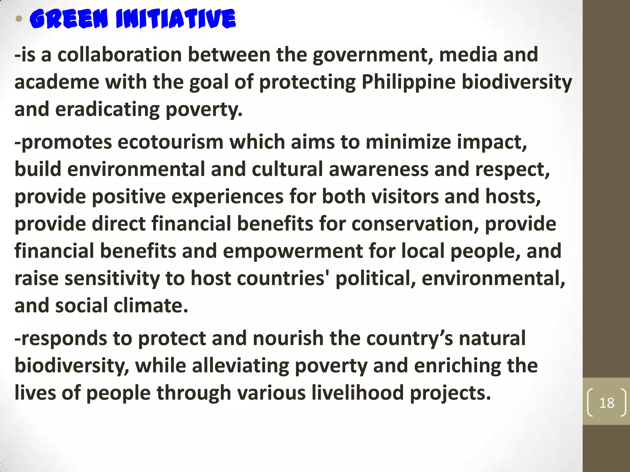 • Green Initiative
-is a collaboration between the government, media and
academe with the goal of protecting Philippine biodiversity
and eradicating poverty.
-promotes ecotourism which aims to minimize impact,
build environmental and cultural awareness and respect,
provide positive experiences for both visitors and hosts,
provide direct financial benefits for conservation, provide
financial benefits and empowerment for local people, and
raise sensitivity to host countries' political, environmental,
and social climate.
-responds to protect and nourish the country’s natural
biodiversity, while alleviating poverty and enriching the
lives of people through various livelihood projects. 18
 