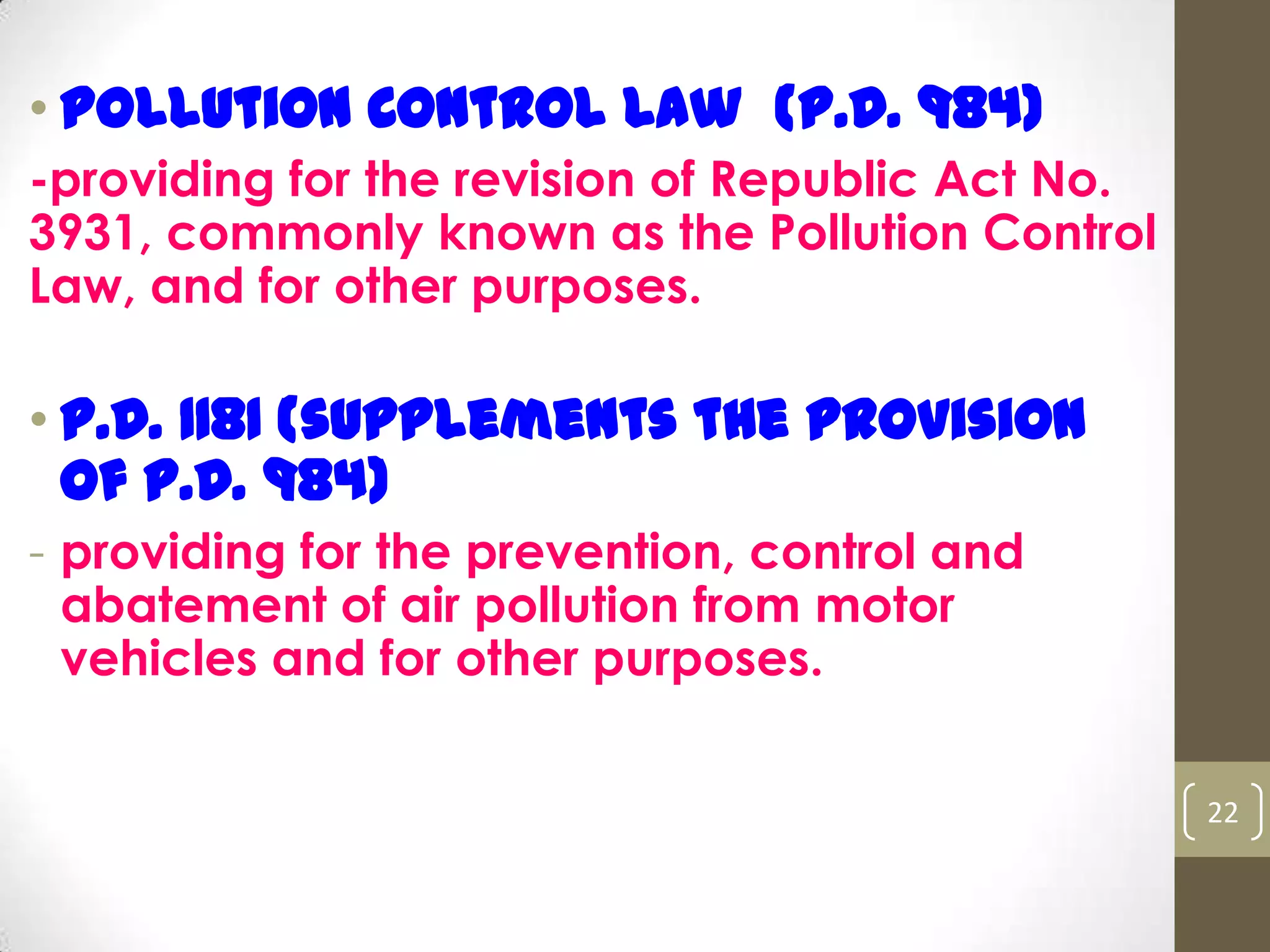 • Pollution Control Law (P.D. 984)
-providing for the revision of Republic Act No.
3931, commonly known as the Pollution Control
Law, and for other purposes.
• P.D. 1181 (supplements the provision
of P.D. 984)
- providing for the prevention, control and
abatement of air pollution from motor
vehicles and for other purposes.
22
 