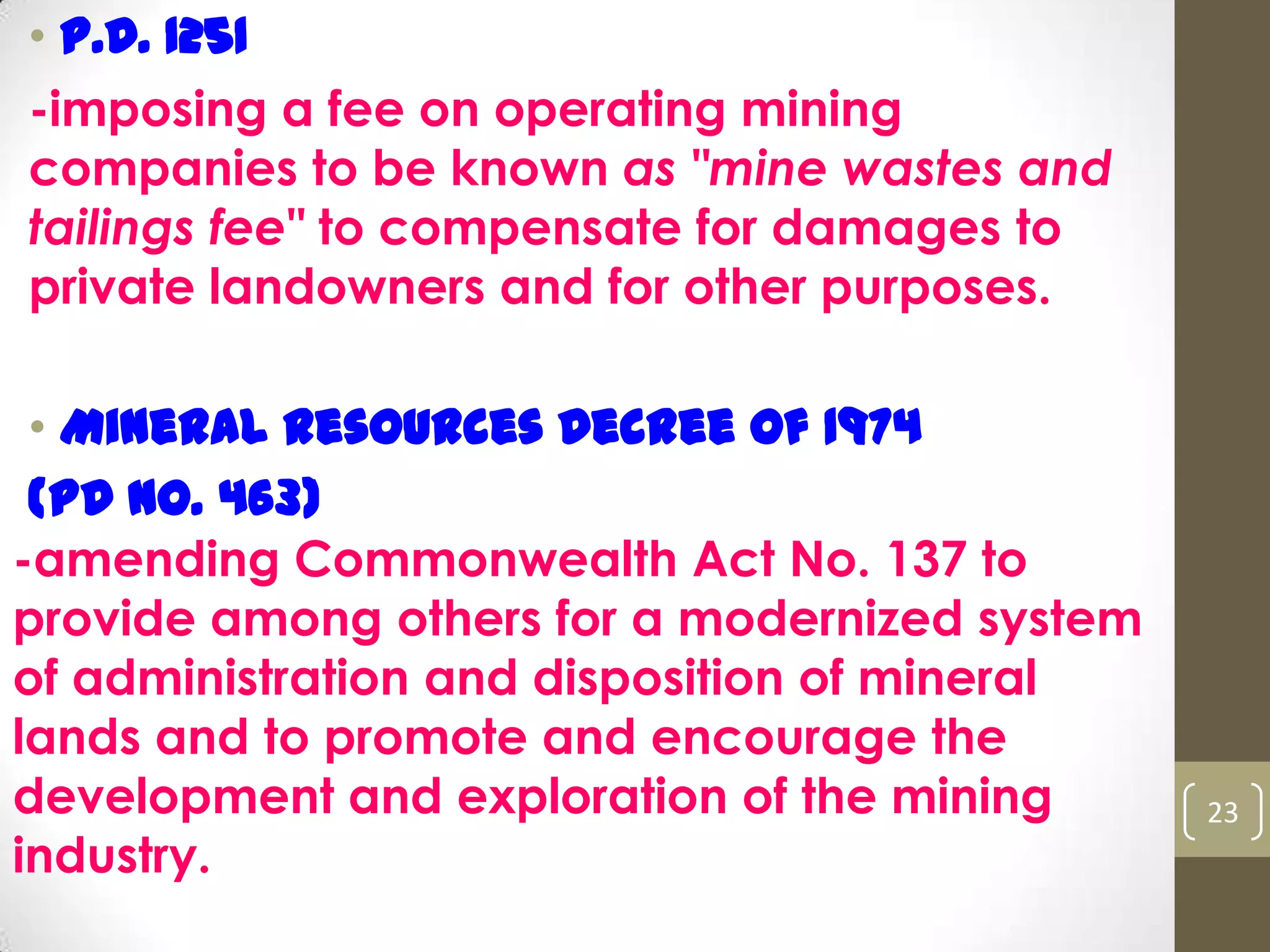 • P.D. 1251
-imposing a fee on operating mining
companies to be known as "mine wastes and
tailings fee" to compensate for damages to
private landowners and for other purposes.
• Mineral Resources Decree of 1974
(PD No. 463)
-amending Commonwealth Act No. 137 to
provide among others for a modernized system
of administration and disposition of mineral
lands and to promote and encourage the
development and exploration of the mining
industry.
23
 