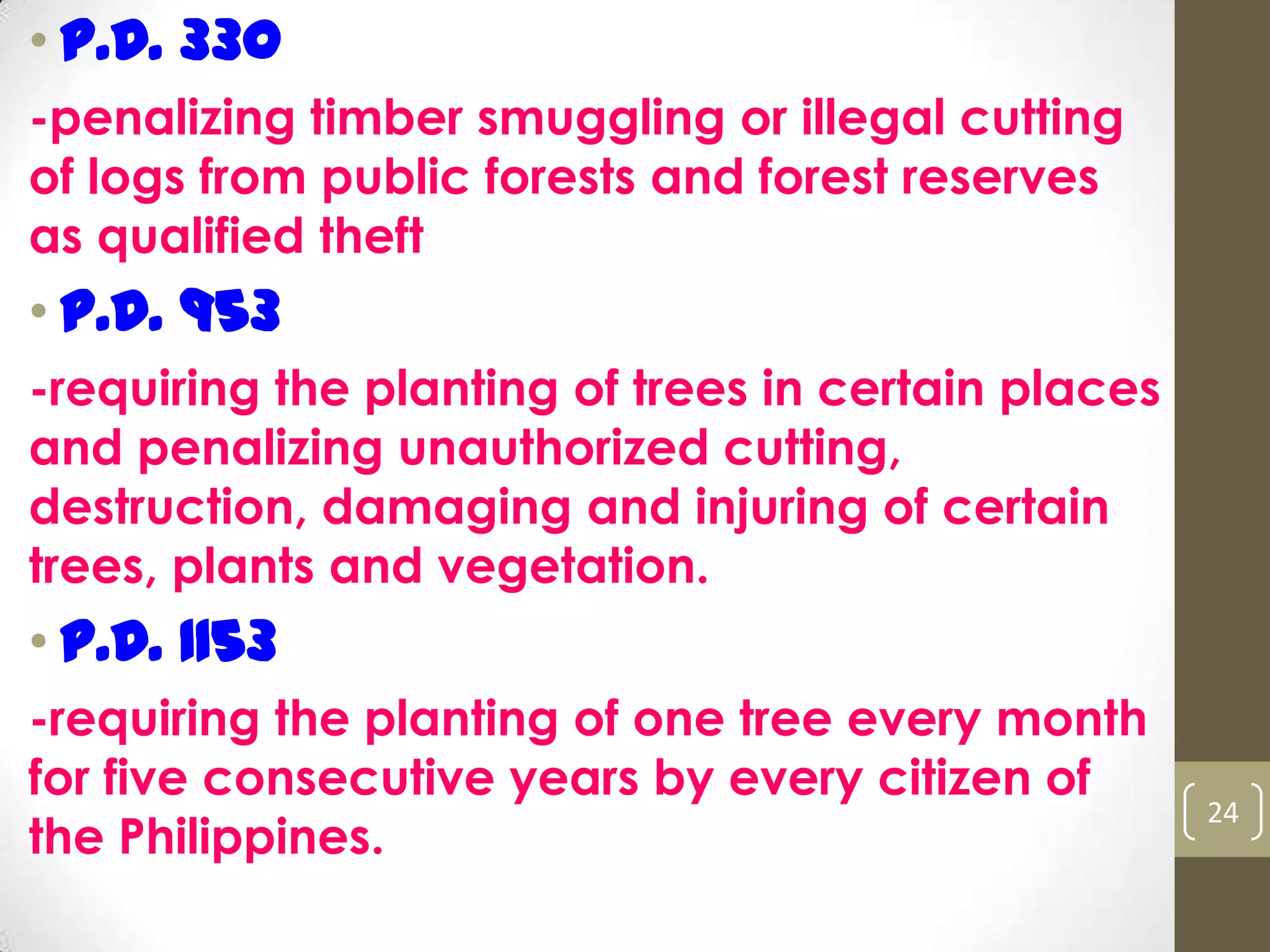 • P.D. 330
-penalizing timber smuggling or illegal cutting
of logs from public forests and forest reserves
as qualified theft
• P.D. 953
-requiring the planting of trees in certain places
and penalizing unauthorized cutting,
destruction, damaging and injuring of certain
trees, plants and vegetation.
• P.D. 1153
-requiring the planting of one tree every month
for five consecutive years by every citizen of
the Philippines.
24
 