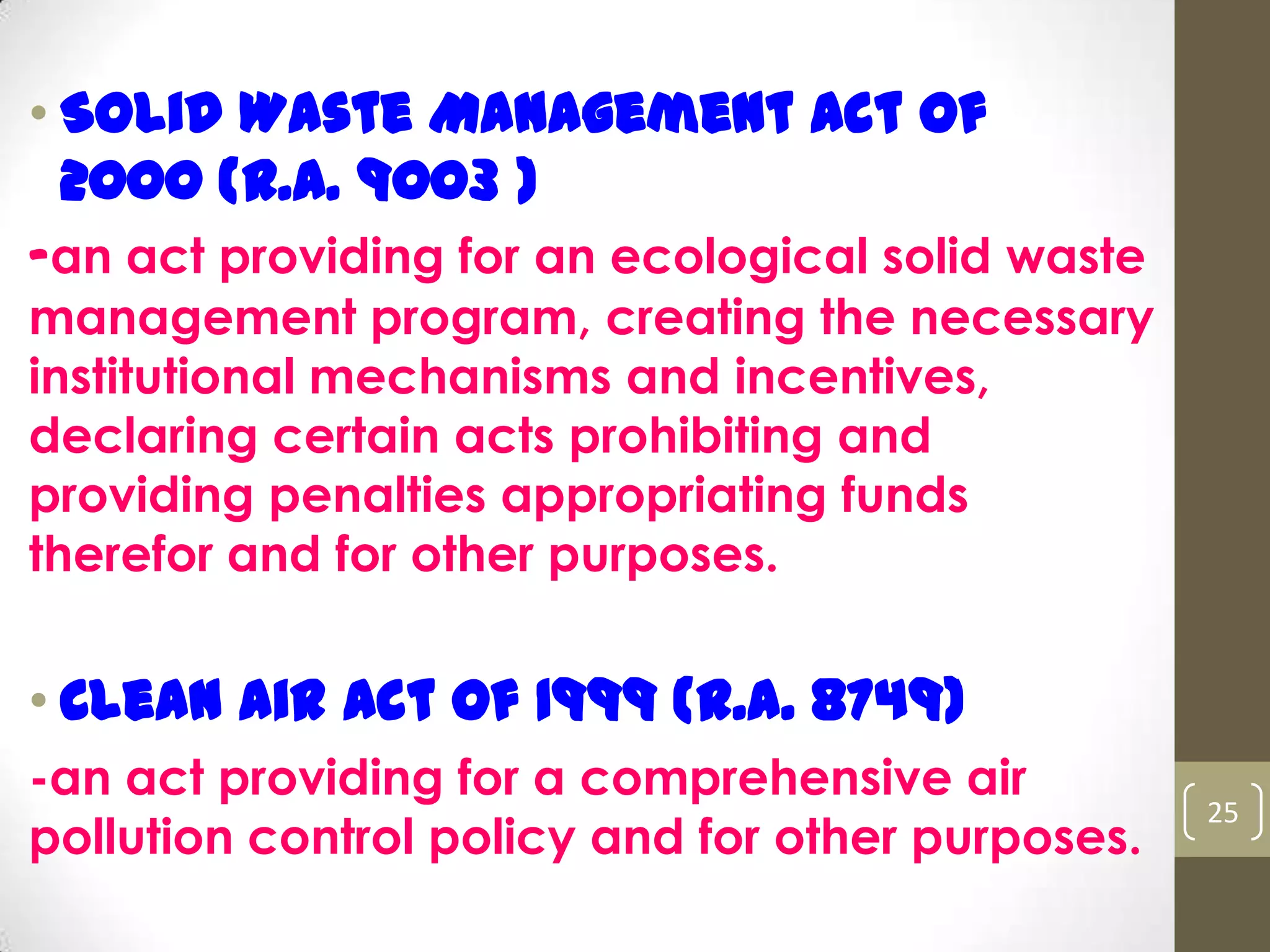 • Solid Waste Management Act of
2000 (R.A. 9003 )
-an act providing for an ecological solid waste
management program, creating the necessary
institutional mechanisms and incentives,
declaring certain acts prohibiting and
providing penalties appropriating funds
therefor and for other purposes.
• Clean Air Act of 1999 (R.A. 8749)
-an act providing for a comprehensive air
pollution control policy and for other purposes.
25
 