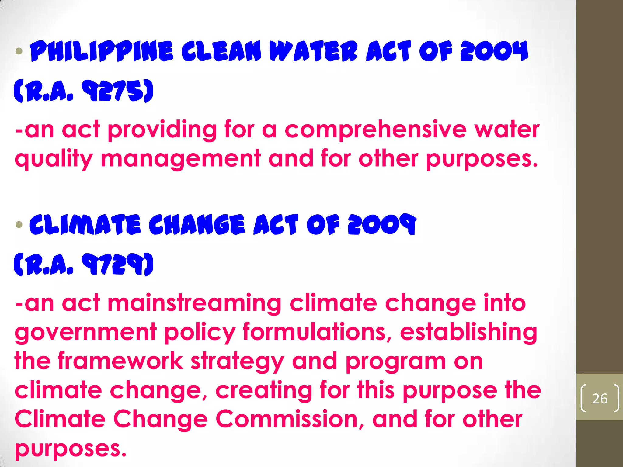 • Philippine Clean Water Act of 2004
(R.A. 9275)
-an act providing for a comprehensive water
quality management and for other purposes.
• Climate Change Act of 2009
(R.A. 9729)
-an act mainstreaming climate change into
government policy formulations, establishing
the framework strategy and program on
climate change, creating for this purpose the
Climate Change Commission, and for other
purposes.
26
 