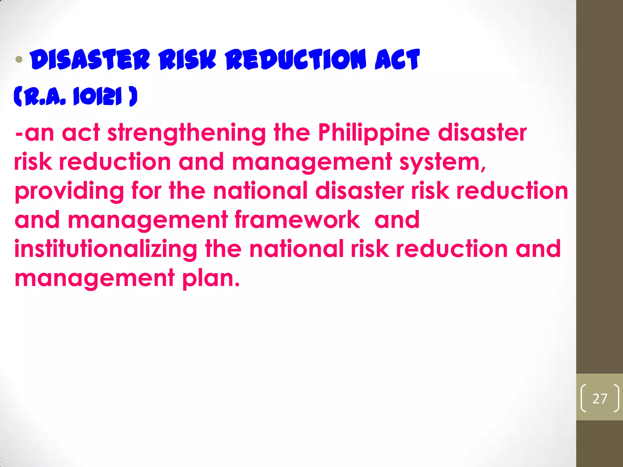 • Disaster Risk Reduction Act
(R.A. 10121 )
-an act strengthening the Philippine disaster
risk reduction and management system,
providing for the national disaster risk reduction
and management framework and
institutionalizing the national risk reduction and
management plan.
27
 