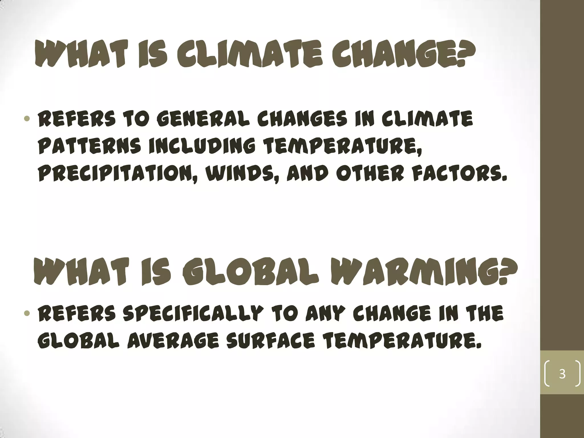 What is Climate Change?
• refers to general changes in climate
patterns including temperature,
precipitation, winds, and other factors.
What is Global Warming?
• refers specifically to any change in the
global average surface temperature.
3
 