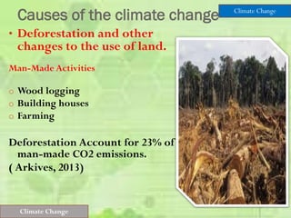Causes of the climate change
• Deforestation and other
changes to the use of land.
Man-Made Activities
o Wood logging
o Building houses
o Farming
Deforestation Account for 23% of
man-made CO2 emissions.
( Arkives, 2013)
Climate Change
Climate Change
 