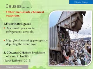Causes……..
• Other man-made chemical
reactions.
1.Fluorinated gases-
 Man-made gases use in
refrigerators, aerosols.
 High global warming gases greatly
depleting the ozone layer.
2. CO2, and CH4 from breakdown
of waste in landfills.
(Earth Reforms, 2012)
Climate Change
Climate Change
 