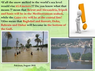 Pakistan,August 2010
•If all the snow melted in the world's sea level
would rise 65.8 meters !!? Do you know what that
means ?? mean that Beirut and Alexandria,Tripoli
andTunis will be in the Mediterranean seabed,
while the Cairo city will be at the coastal line!
•Also mean that Baghdad and Kuwait, Doha,
Bahrain and Dubai will become in the bottom of
the Gulf.
 