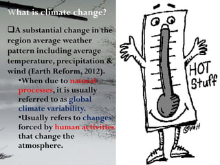 What is climate change?
A substantial change in the
region average weather
pattern including average
temperature, precipitation &
wind (Earth Reform, 2012).
•When due to natural
processes, it is usually
referred to as global
climate variability.
•Usually refers to changes
forced by human activities
that change the
atmosphere.
 