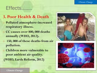 Effects……..
3. Poor Health & Death
o Polluted atmosphere-increased
respiratory illness.
o CC causes over 800, 000 deaths
annually (WHO, 2012).
o 150, 000 of these deaths from air
pollution.
o Children more vulnerable to
poor ambient air quality.
(WHO, Earth Reform, 2012)
Climate Change
Climate Change
 