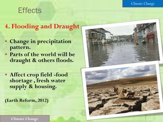 Effects
4. Flooding and Draught
 Change in precipitation
pattern.
 Parts of the world will be
draught & others floods.
 Affect crop field -food
shortage , fresh water
supply & housing.
(Earth Reform, 2012)
Climate Change
Climate Change
 