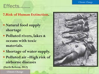Effects……..
7.Risk of Human Extinction.
 Natural food supply
shortage
 Polluted rivers, lakes &
oceans with toxic
materials.
 Shortage of water supply.
 Polluted air –High risk of
airborne diseases
(Earth Reform, 2012)
Climate Change
Climate Change
 