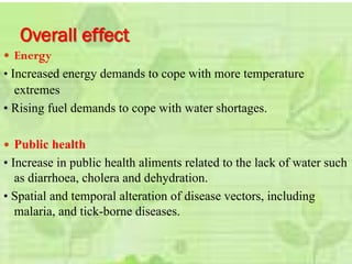 Overall effect
 Energy
• Increased energy demands to cope with more temperature
extremes
• Rising fuel demands to cope with water shortages.
 Public health
• Increase in public health aliments related to the lack of water such
as diarrhoea, cholera and dehydration.
• Spatial and temporal alteration of disease vectors, including
malaria, and tick-borne diseases.
 