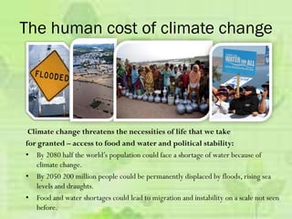 Climate change threatens the necessities of life that we take
for granted – access to food and water and political stability:
• By 2080 half the world’s population could face a shortage of water because of
climate change.
• By 2050 200 million people could be permanently displaced by floods, rising sea
levels and draughts.
• Food and water shortages could lead to migration and instability on a scale not seen
before.
The human cost of climate change
 