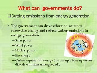 • The government can drive efforts to switch to
renewable energy and reduce carbon emissions in
energy generation:
– Solar power
– Wind power
– Nuclear power
– Bio-energy
– Carbon capture and storage (for example burying carbon
dioxide emissions underground).
What can governments do?
Cutting emissions from energy generation
 