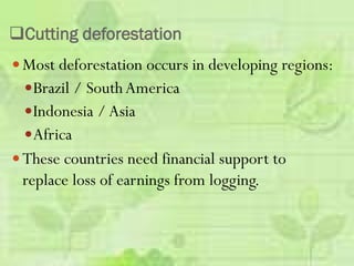 Cutting deforestation
 Most deforestation occurs in developing regions:
Brazil / SouthAmerica
Indonesia / Asia
Africa
 These countries need financial support to
replace loss of earnings from logging.
 