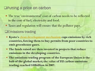 Putting a price on carbon
 The true‘environmental’ cost of carbon needs to be reflected
in the cost of fuel, electricity and food.
 Taxes and regulation will ensure that the polluter pays.
Emissions trading
 Kyoto's clean development mechanism caps emissions by rich
countries, forcing them to buy permits from poor countries to
emit greenhouse gases.
 The funds raised are then invested in projects that reduce
emissions in the developing countries.
 The emissions trading program of the European Union is the
hub of the global market; the value of EU carbon emissions
trading reached $50billion in 2007.
 