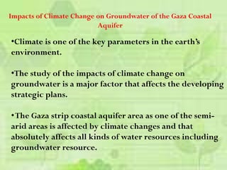•Climate is one of the key parameters in the earth’s
environment.
•The study of the impacts of climate change on
groundwater is a major factor that affects the developing
strategic plans.
•The Gaza strip coastal aquifer area as one of the semi-
arid areas is affected by climate changes and that
absolutely affects all kinds of water resources including
groundwater resource.
Impacts of Climate Change on Groundwater of the Gaza Coastal
Aquifer
 