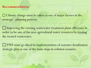Recommendation
 Climate change must be taken as one of major factors in the
strategic planning process.
 Improving the existing wastewater treatment plant efficiency in
order to be one of the new agricultural water resources by reusing
the treated wastewater.
 PWA must go ahead in implementation of seawater desalination
strategic plan as one of the main steps in solution scenario.
 