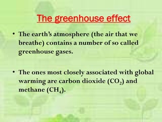 • The earth’s atmosphere (the air that we
breathe) contains a number of so called
greenhouse gases.
• The ones most closely associated with global
warming are carbon dioxide (CO2) and
methane (CH4).
The greenhouse effect
 
