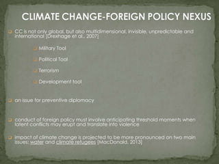  CC is not only global, but also multidimensional, invisible, unpredictable and

international [Drexhage et al., 2007]
 Military Tool
 Political Tool
 Terrorism
 Development tool

 an issue for preventive diplomacy

 conduct of foreign policy must involve anticipating threshold moments when

latent conflicts may erupt and translate into violence

 impact of climate change is projected to be more pronounced on two main

issues: water and climate refugees [MacDonald, 2013]

 