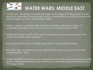  ‘water wars’ prediction :countries will wage war to safeguard their access to water

resources, especially if there is water scarcity, competitive use and the countries are
enemies due to a wider conflict [Allam, 2003]

 water is scarce , in constant high demand, straddles political boundaries, its

availability fluctuates in space and time, it has no substitute [Wolf, 1998]

 Middle East region has 5% of the world’s population, but only one percent of the

world’s renewable water resources.

 About 60 percent of the available freshwater is in transboundary basins.
 River Nile, Tigris, and Euphrates river valleys are the main sources of water in the

Middle East(SIWI, 2010).

 Despite depleted water resources and growing water demand pushed by population

growth, international relations over water have, if anything, become less tense since
1970 [Allan, 2002]

 