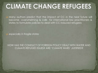  Many authors predict that the impact of CC in the near future will

become overwhelming & calls for international law practitioners &
states to formulate policies to deal with CC induced refugees

 especially in fragile states

HOW HAS THE CONDUCT OF FOREIGN POLICY DEALT WITH WATER AND
CLIMATE REFUGEE ISSUES? ARE ‘CLIMATE WARS’ JUSTIFIED?

 