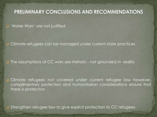  ‘Water Wars’ are not justified

 Climate refugees can be managed under current state practices

 The assumptions of CC wars are rhetoric - not grounded in reality

 Climate refugees not covered under current refugee law however,

complimentary protection and humanitarian considerations ensure that
there is protection

 Strengthen refugee law to give explicit protection to CC refugees

 