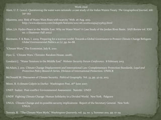 Work cited
Alam, U. Z. (2002), Questioning the water wars rationale: a case study of the Indus Waters Treaty. The Geographical Journal, 168:
341–353
Aljazeera, 2012 ‘Risk of Water Wars Rises with scarcity’ Web. 26 Aug. 2012.
http://www.aljazeera.com/indepth/features/2011/06/2011622193147231653.html
Allan, J.A. Hydro-Peace in the Middle East: Why no Water Wars? A Case Study of the Jordan River Basin. SAIS Review vol. XXII
no. 2 (Summer–Fall 2002)
Biermann, F. & Boas, I. 2009. Preparing for a warmer world: Towards a Global Governance to Protect Climate Change Refugees.
Global Environmental Politics.10 (1). pp. 60-88.
‘‘Climate Wars,’’ The Economist, July 8, 2010.
Dyer, G. ‘Climate Wars,’ (Toronto: Random House, 2008);
Goodarzi J. “Water Tensions in the Middle East” Webster Security Forum Conference. 8 February 2013
McAdam, J. 2011. Climate Change Displacement and International Law: Complementary Protection Standards. Legal and
Protection Policy Research Series. Division of International Protection. UNHCR
McDonald M. Discourses of Climate Security. Political Geography Vol. 33, pp. 42-51, 2013
Moon, B. A climate Culprit in Darfur: Washington Post, 16th June 2007.
UNEP. Sudan: Post-conflict Environmental Assessment. Nairobi: UNEP.
UNDP. Fighting Climate Change: Human Solidarity in a Divided World. New York. Palgrave
UNGA. Climate Change and its possible security implications: Report of the Secretary General. New York:
UNGA.

Tertrais, B. “The Climate Wars Myth,” Washington Quarterly, vol. 34, no. 3, Summer 2011, pp. 17–29.

 