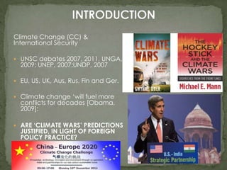 Climate Change (CC) &
International Security
 UNSC debates 2007, 2011, UNGA,

2009; UNEP, 2007;UNDP, 2007

 EU, US, UK, Aus, Rus, Fin and Ger.

 Climate change ‘will fuel more

conflicts for decades [Obama,
2009]:

 ARE ‘CLIMATE WARS’ PREDICTIONS

JUSTIFIED, IN LIGHT OF FOREIGN
POLICY PRACTICE?

 