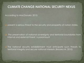 According to MacDonald, 2013:

 present a serious threat to the security and prosperity of nation states.

 The preservation of national sovereignty and territorial boundaries from

internal and external threat is paramount

 The national security establishment must anticipate such threats to

territorial integrity and secure national interests (Brzoska M, 2010)

 