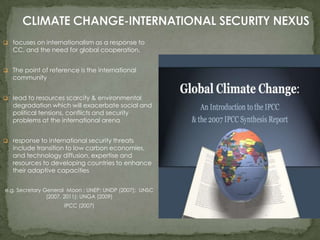  focuses on internationalism as a response to

CC, and the need for global cooperation.

 The point of reference is the international

community

 lead to resources scarcity & environmental

degradation which will exacerbate social and
political tensions, conflicts and security
problems at the international arena

 response to international security threats

include transition to low carbon economies,
and technology diffusion, expertise and
resources to developing countries to enhance
their adaptive capacities

e.g. Secretary General Moon ; UNEP; UNDP (2007); UNSC
(2007, 2011); UNGA (2009)
IPCC (2007)

 