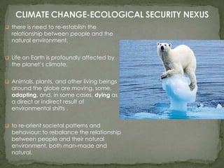  there is need to re-establish the

relationship between people and the
natural environment.

 Life on Earth is profoundly affected by

the planet’s climate.

 Animals, plants, and other living beings

around the globe are moving, some,
adapting, and, in some cases, dying as
a direct or indirect result of
environmental shifts .

 to re-orient societal patterns and

behaviour: to rebalance the relationship
between people and their natural
environment, both man-made and
natural.

 