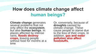 How does climate change affect
human beings?
Climate change generates
several problems that not
only affect the ecosystem,
but also human beings. In
places affected by intense
rains, floods destroy
crops, leaving people
without food for months at a
time
Or, conversely, because of
droughts caused by
climate change. These
cause people to starve due
to the loss of their crops. In
addition, gas and water
pollution also affect
foodstuffs.
 