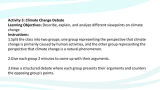 Activity 3: Climate Change Debate
Learning Objectives: Describe, explain, and analyze different viewpoints on climate
change
Instructions:
1.Split the class into two groups: one group representing the perspective that climate
change is primarily caused by human activities, and the other group representing the
perspective that climate change is a natural phenomenon.
2.Give each group 2 minutes to come up with their arguments.
3.Have a structured debate where each group presents their arguments and counters
the opposing group's points.
 