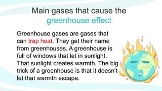 Main gases that cause the
greenhouse effect
Greenhouse gases are gases that
can trap heat. They get their name
from greenhouses. A greenhouse is
full of windows that let in sunlight.
That sunlight creates warmth. The big
trick of a greenhouse is that it doesn’t
let that warmth escape.
 