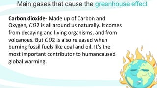 Main gases that cause the greenhouse effect
Carbon dioxide- Made up of Carbon and
Oxygen, 𝐶𝑂2 is all around us naturally. It comes
from decaying and living organisms, and from
volcanoes. But 𝐶𝑂2 is also released when
burning fossil fuels like coal and oil. It’s the
most important contributor to humancaused
global warming.
 