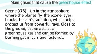 Main gases that cause the greenhouse effect
Ozone (𝑶𝟑) - Up in the atmosphere
where the planes fly, the ozone layer
blocks the sun’s radiation, which helps
protect us from powerful rays. Close to
the ground, ozone acts as a
greenhouse gas and can be formed by
burning gas in cars and factories.
 