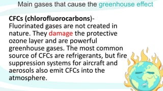 Main gases that cause the greenhouse effect
CFCs (chlorofluorocarbons)-
Fluorinated gases are not created in
nature. They damage the protective
ozone layer and are powerful
greenhouse gases. The most common
source of CFCs are refrigerants, but fire
suppression systems for aircraft and
aerosols also emit CFCs into the
atmosphere.
 