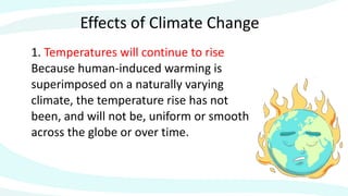Effects of Climate Change
1. Temperatures will continue to rise
Because human-induced warming is
superimposed on a naturally varying
climate, the temperature rise has not
been, and will not be, uniform or smooth
across the globe or over time.
 