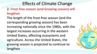 Effects of Climate Change
2. Frost-free season (and Growing season) will
lengthen
The length of the frost-free season (and the
corresponding growing season) has been
increasing nationally since the 1980s, with the
largest increases occurring in the western
United States, affecting ecosystems and
agriculture. Across the United States, the
growing season is projected to continue to
lengthen
 