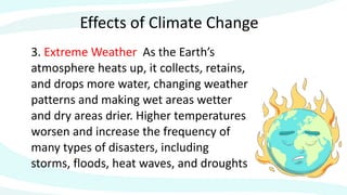 Effects of Climate Change
3. Extreme Weather As the Earth’s
atmosphere heats up, it collects, retains,
and drops more water, changing weather
patterns and making wet areas wetter
and dry areas drier. Higher temperatures
worsen and increase the frequency of
many types of disasters, including
storms, floods, heat waves, and droughts
 
