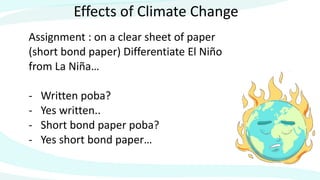 Effects of Climate Change
Assignment : on a clear sheet of paper
(short bond paper) Differentiate El Niño
from La Niña…
- Written poba?
- Yes written..
- Short bond paper poba?
- Yes short bond paper…
 