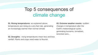 Top 5 consequences of
climate change
01. Rising temperatures: as explained above,
temperatures are rising at a very fast rate, generating
an increasingly warmer than normal climate
02. Droughts: rising temperatures mean less and less
rainfall. Plants and crops need water to flourish
03. Extreme weather events: sudden
changes in temperature alter the
Earth's meteorological cycles,
generating tsunamis, tornadoes,
torrential rains...
 