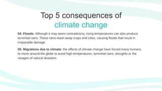 04. Floods: Although it may seem contradictory, rising temperatures can also produce
torrential rains. These rains wash away crops and cities, causing floods that result in
irreparable damage
05. Migrations due to climate: the effects of climate change have forced many humans
to move around the globe to avoid high temperatures, torrential rains, droughts or the
ravages of natural disasters
Top 5 consequences of
climate change
 