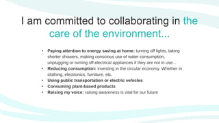 I am committed to collaborating in the
care of the environment...
• Paying attention to energy saving at home: turning off lights, taking
shorter showers, making conscious use of water consumption,
unplugging or turning off electrical appliances if they are not in use...
• Reducing consumption: investing in the circular economy. Whether in
clothing, electronics, furniture, etc.
• Using public transportation or electric vehicles
• Consuming plant-based products
• Raising my voice: raising awareness is vital for our future
 