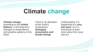 Climate change
Unfortunately, it is
happening at a very
fast pace, so it is
necessary to learn
more about this issue
and act
There is an alteration
of the Earth's
temperature,
damaging
ecosystems and
human beings
Climate change,
according to the United
Nations, is the long-term
changes in temperatures
and weather patterns in the
Earth
 